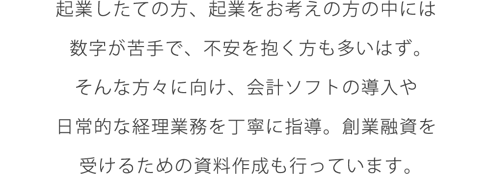 起業したての方、起業をお考えの方の中には数字が苦手で、不安を抱く方も多いはず。そんな方々に向け、会計ソフトの導入や日常的な経理業務を丁寧に指導。創業融資を受けるための資料作成も行っています。