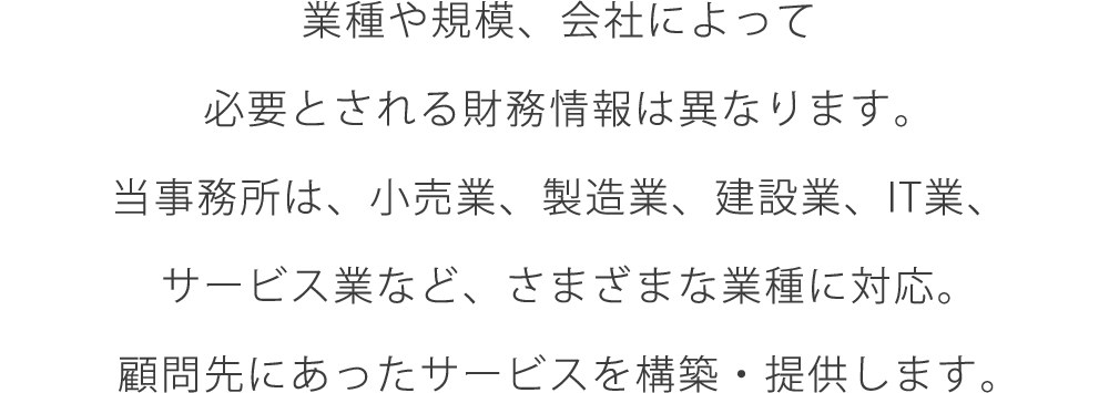 業種や規模、会社によって必要とされる財務情報は異なります。当事務所は、小売業、製造業、建設業、IT業、サービス業など、さまざまな業種に対応。顧問先にあったサービスを構築・提供します。