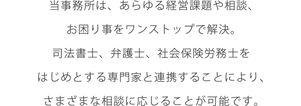 当事務所は、あらゆる経営課題や相談、お困り事をワンストップで解決。司法書士、弁護士、社会保険労務士をはじめとする専門家と連携することにより、さまざまな相談に応じることが可能です。