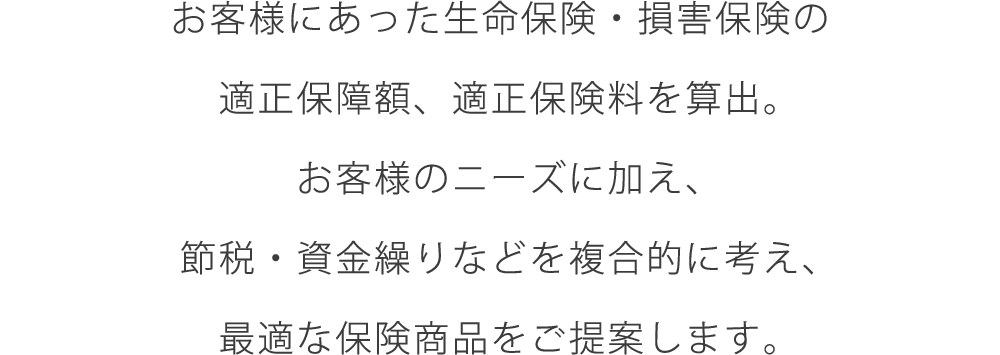 お客様にあった生命保険・損害保険の適正保障額、適正保険料を算出。お客様のニーズに加え、節税・資金繰りなどを複合的に考え、最適な保険商品をご提案します。