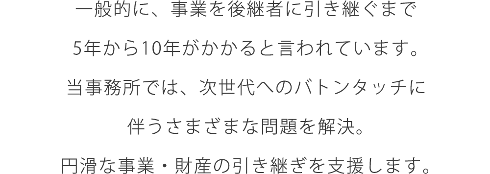 一般的に、事業を後継者に引き継ぐまで5年から10年がかかると言われています。当事務所では、次世代へのバトンタッチに伴うさまざまな問題を解決。円滑な事業・財産の引き継ぎを支援します。