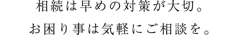 相続は早めの対策が大切。お困り事は気軽にご相談を。