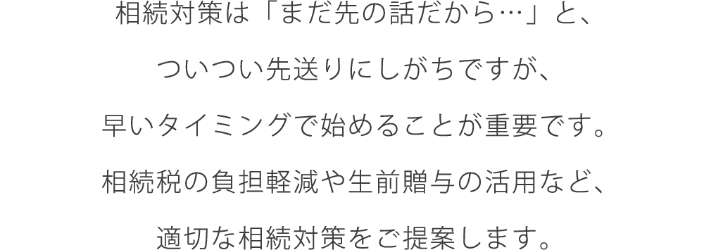 相続対策は「まだ先の話だから…」と、ついつい先送りにしがちですが、早いタイミングで始めることが重要です。相続税の負担軽減や生前贈与の活用など、適切な相続対策をご提案します。