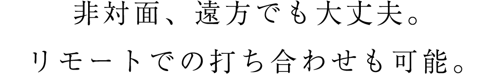 非対面、遠方でも大丈夫。リモートでの打ち合わせも可能。