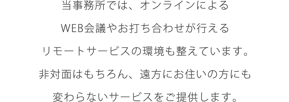 当事務所では、オンラインによるWEB会議やお打ち合わせが行えるリモートサービスの環境も整えています。非対面はもちろん、遠方にお住いの方にも変わらないサービスをご提供します。