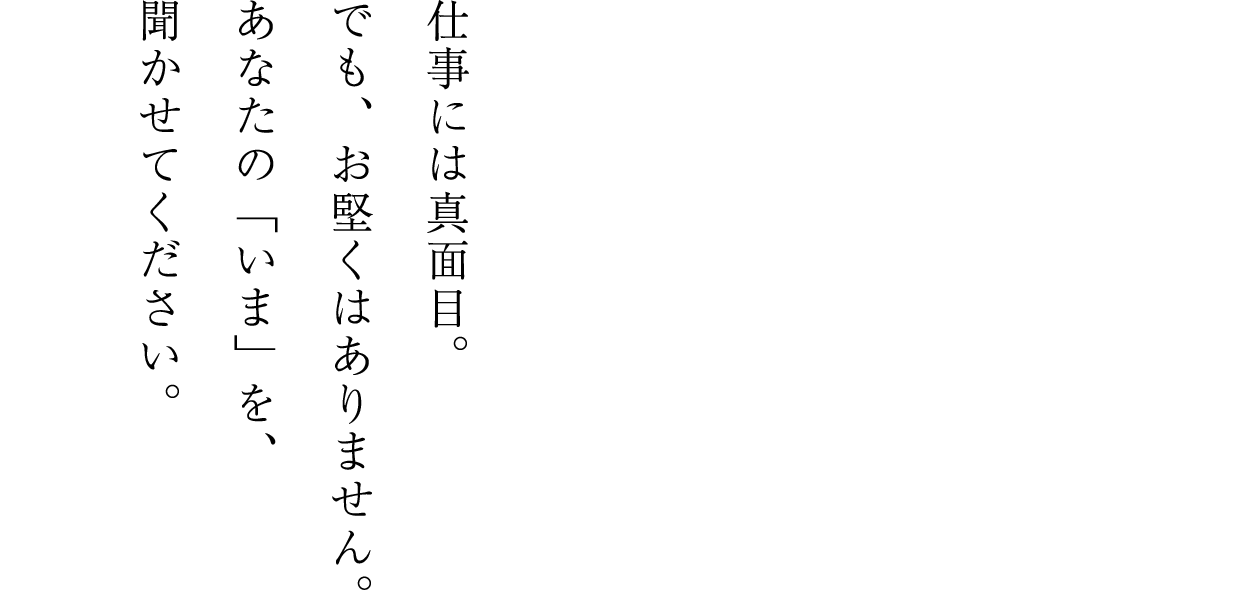 仕事には真面目。でも、お堅くはありません。あなたの「いま」を、聞かせてください。